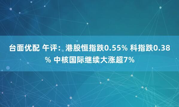 台面优配 午评：港股恒指跌0.55% 科指跌0.38% 中核国际继续大涨超7%