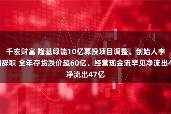 千宏财富 隆基绿能10亿募投项目调整、创始人李振国辞职 全年存货跌价超60亿、经营现金流罕见净流出47亿