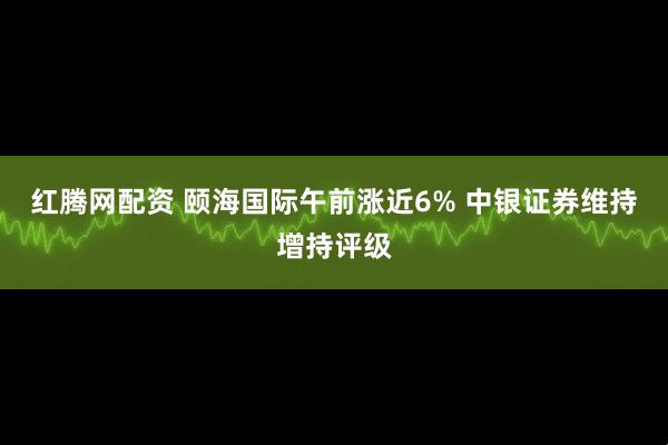 红腾网配资 颐海国际午前涨近6% 中银证券维持增持评级