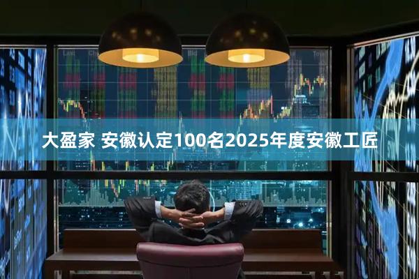 大盈家 安徽认定100名2025年度安徽工匠