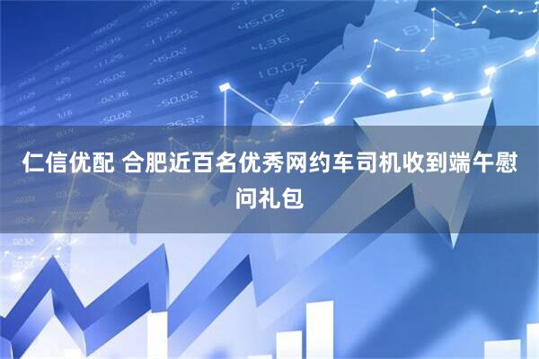 仁信优配 合肥近百名优秀网约车司机收到端午慰问礼包