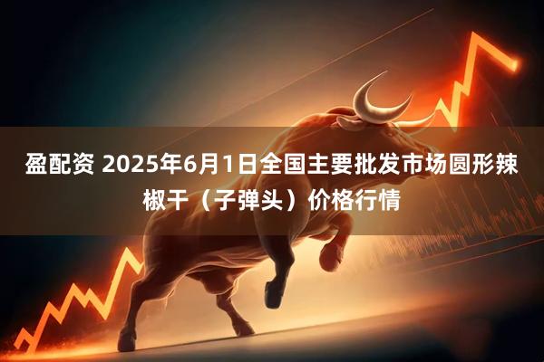 盈配资 2025年6月1日全国主要批发市场圆形辣椒干（子弹头）价格行情
