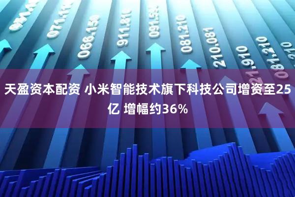 天盈资本配资 小米智能技术旗下科技公司增资至25亿 增幅约36%