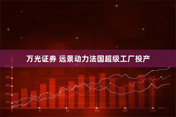万光证券 远景动力法国超级工厂投产