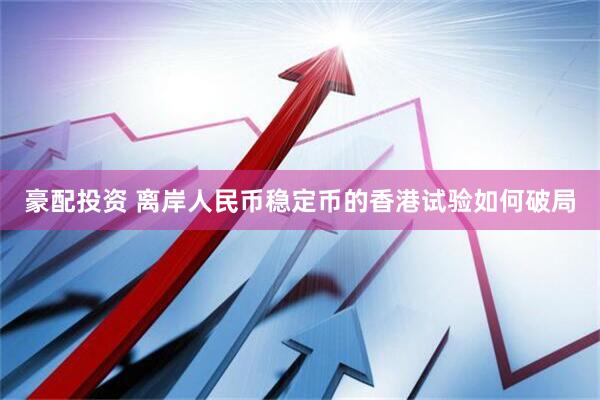 豪配投资 离岸人民币稳定币的香港试验如何破局