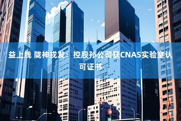 益上线 陇神戎发：控股孙公司获CNAS实验室认可证书