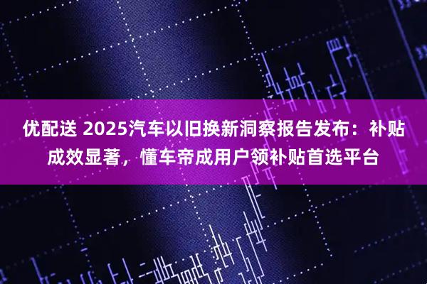 优配送 2025汽车以旧换新洞察报告发布：补贴成效显著，懂车帝成用户领补贴首选平台