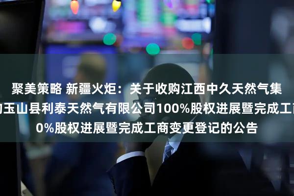 聚美策略 新疆火炬：关于收购江西中久天然气集团有限公司持有的玉山县利泰天然气有限公司100%股权进展暨完成工商变更登记的公告