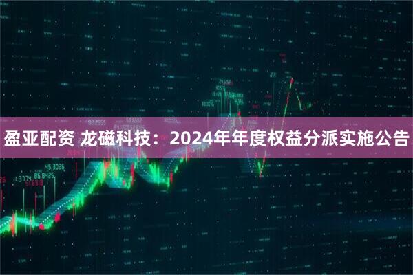 盈亚配资 龙磁科技：2024年年度权益分派实施公告