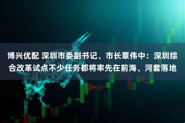 博兴优配 深圳市委副书记、市长覃伟中：深圳综合改革试点不少任务都将率先在前海、河套落地