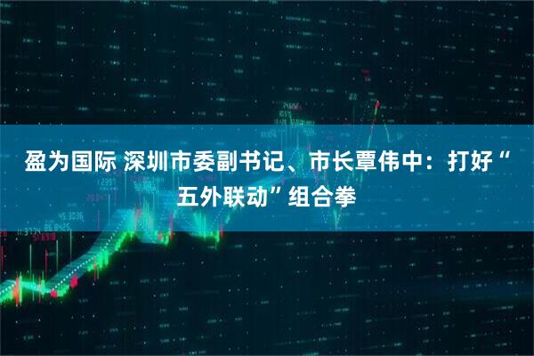 盈为国际 深圳市委副书记、市长覃伟中：打好“五外联动”组合拳