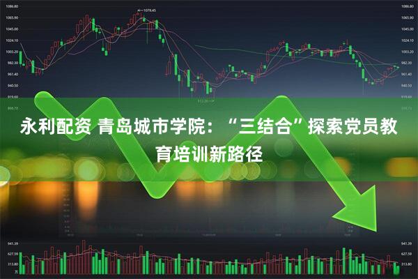 永利配资 青岛城市学院：“三结合”探索党员教育培训新路径