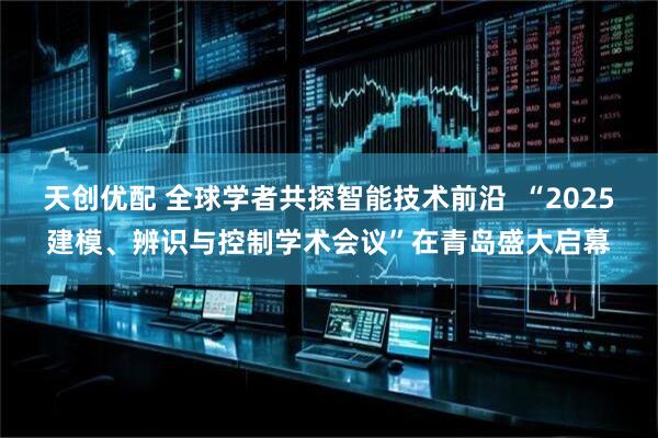 天创优配 全球学者共探智能技术前沿  “2025建模、辨识与控制学术会议”在青岛盛大启幕