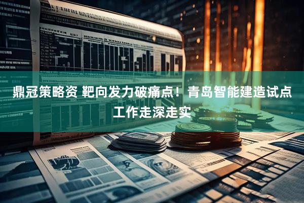 鼎冠策略资 靶向发力破痛点！青岛智能建造试点工作走深走实