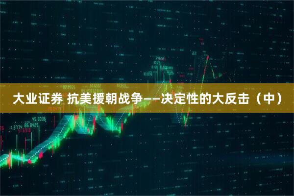 大业证券 抗美援朝战争——决定性的大反击（中）