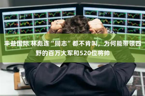 丰益国际 林彪连“同志”都不肯叫，为何能带领四野的百万大军和520位将帅