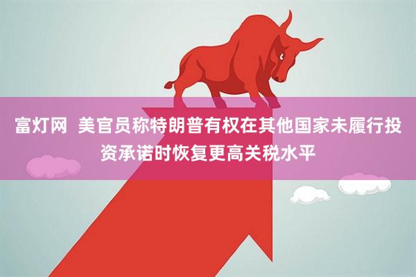 富灯网  美官员称特朗普有权在其他国家未履行投资承诺时恢复更高关税水平