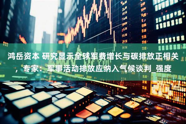 鸿岳资本 研究显示全球军费增长与碳排放正相关，专家：军事活动排放应纳入气候谈判_强度