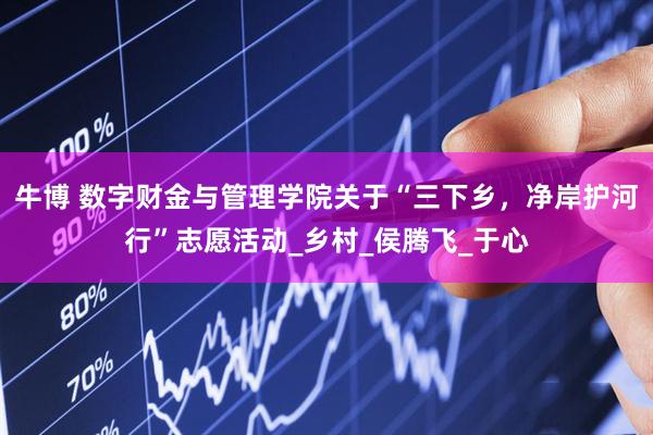 牛博 数字财金与管理学院关于“三下乡，净岸护河行”志愿活动_乡村_侯腾飞_于心