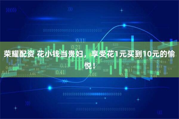 荣耀配资 花小钱当贵妇，享受花1元买到10元的愉悦！