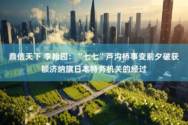 鼎信天下 李翰园：“七七”芦沟桥事变前夕破获额济纳旗日本特务机关的经过
