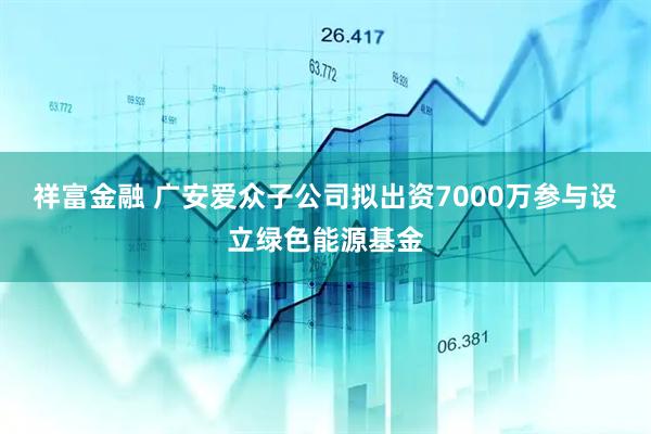 祥富金融 广安爱众子公司拟出资7000万参与设立绿色能源基金