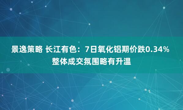 景逸策略 长江有色：7日氧化铝期价跌0.34% 整体成交氛围略有升温
