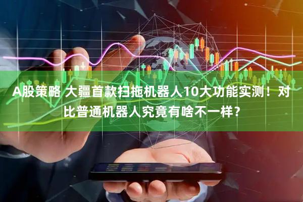 A股策略 大疆首款扫拖机器人10大功能实测！对比普通机器人究竟有啥不一样？