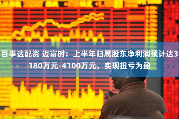 百事达配资 迈富时：上半年归属股东净利润预计达3180万元-4100万元，实现扭亏为盈