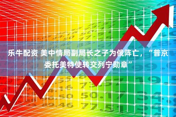 乐牛配资 美中情局副局长之子为俄阵亡，“普京委托美特使转交列宁勋章”