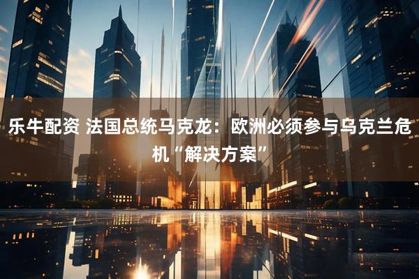 乐牛配资 法国总统马克龙：欧洲必须参与乌克兰危机“解决方案”