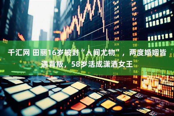 千汇网 田丽16岁被封“人间尤物”，两度婚姻皆遇背叛，58岁活成潇洒女王