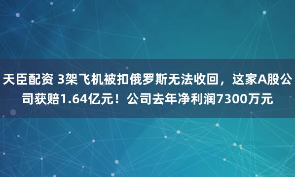 天臣配资 3架飞机被扣俄罗斯无法收回，这家A股公司获赔1.64亿元！公司去年净利润7300万元