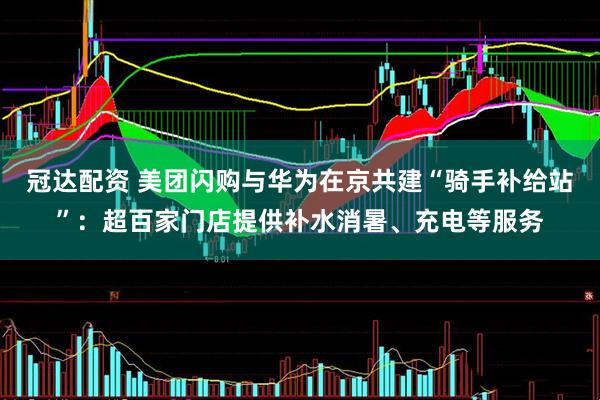冠达配资 美团闪购与华为在京共建“骑手补给站”：超百家门店提供补水消暑、充电等服务