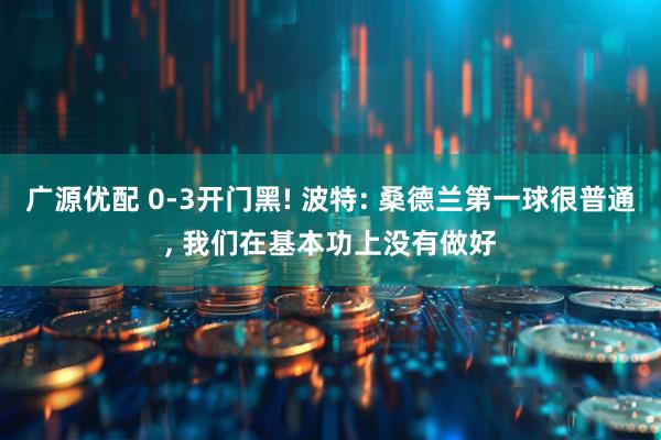 广源优配 0-3开门黑! 波特: 桑德兰第一球很普通, 我们在基本功上没有做好