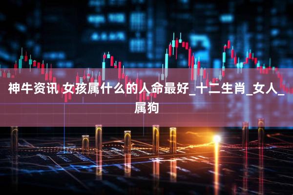 神牛资讯 女孩属什么的人命最好_十二生肖_女人_属狗