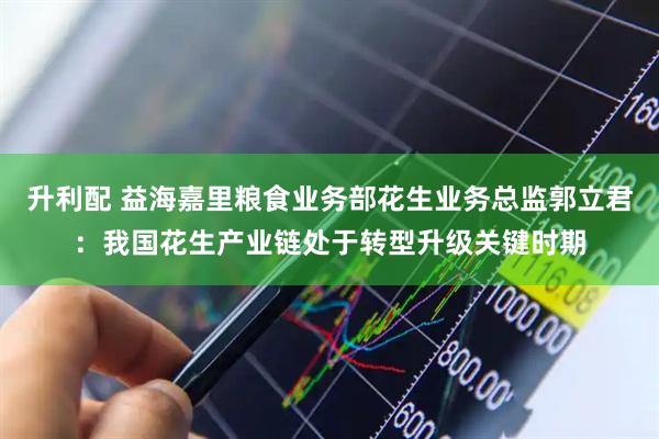 升利配 益海嘉里粮食业务部花生业务总监郭立君：我国花生产业链处于转型升级关键时期