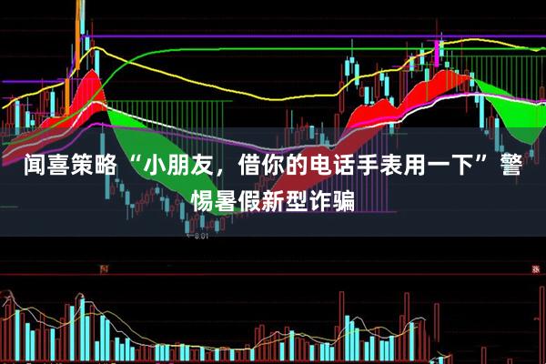 闻喜策略 “小朋友，借你的电话手表用一下” 警惕暑假新型诈骗