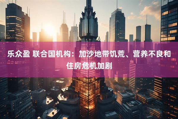 乐众盈 联合国机构：加沙地带饥荒、营养不良和住房危机加剧