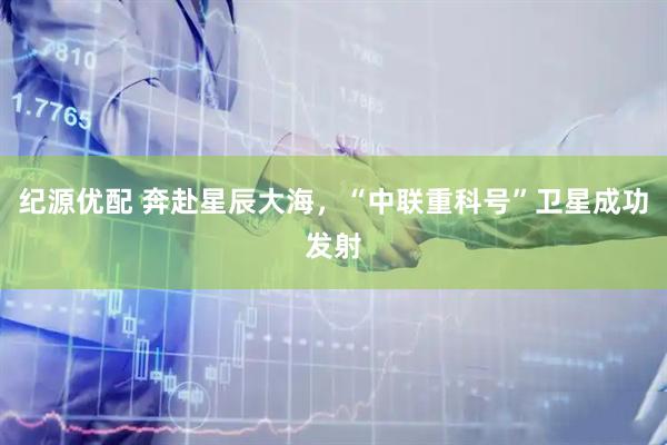 纪源优配 奔赴星辰大海，“中联重科号”卫星成功发射