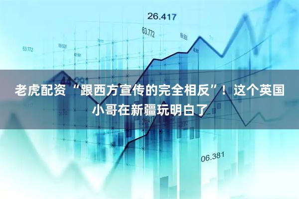 老虎配资 “跟西方宣传的完全相反”！这个英国小哥在新疆玩明白了