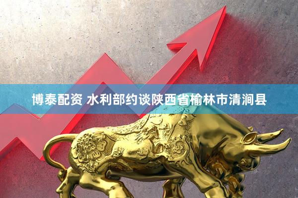 博泰配资 水利部约谈陕西省榆林市清涧县