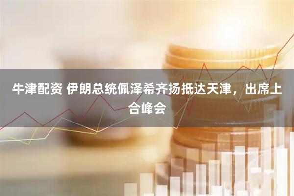 牛津配资 伊朗总统佩泽希齐扬抵达天津，出席上合峰会