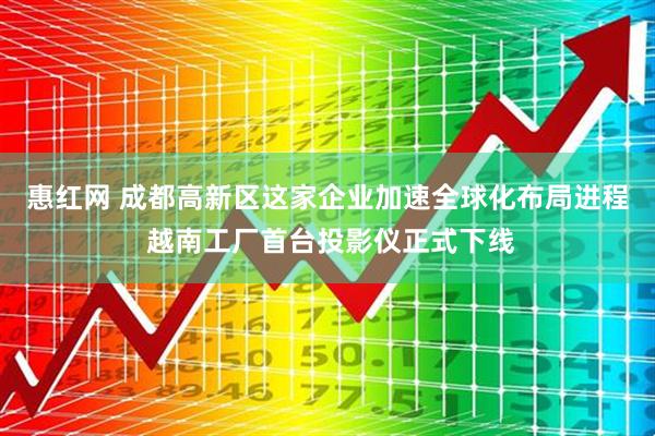 惠红网 成都高新区这家企业加速全球化布局进程 越南工厂首台投影仪正式下线