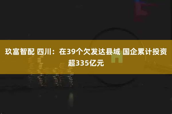 玖富智配 四川：在39个欠发达县域 国企累计投资超335亿元