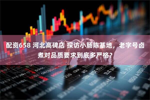 配资658 河北高碑店 探访小肠陈基地，老字号卤煮对品质要求到底多严格？