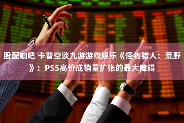 股配咖吧 卡普空谈九游游戏娱乐《怪物猎人：荒野》：PS5高价成销量扩张的最大障碍