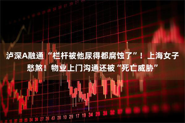 泸深A融通 “栏杆被他尿得都腐蚀了”！上海女子愁煞！物业上门沟通还被“死亡威胁”
