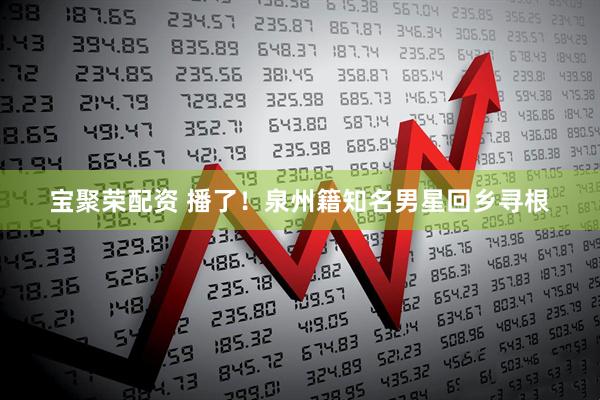 宝聚荣配资 播了！泉州籍知名男星回乡寻根