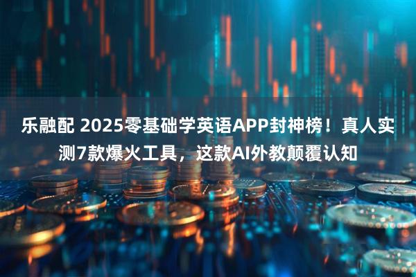 乐融配 2025零基础学英语APP封神榜！真人实测7款爆火工具，这款AI外教颠覆认知